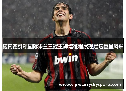 施内德引领国际米兰三冠王辉煌征程展现足坛巨星风采