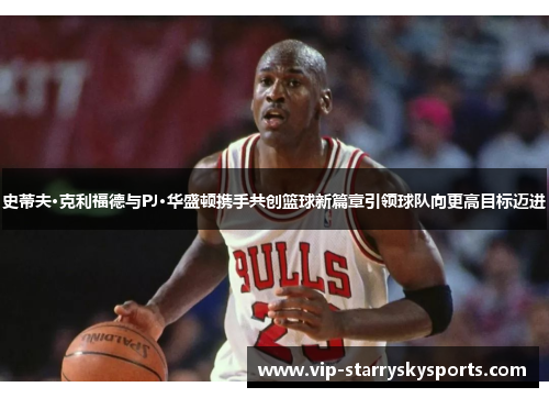 史蒂夫·克利福德与PJ·华盛顿携手共创篮球新篇章引领球队向更高目标迈进