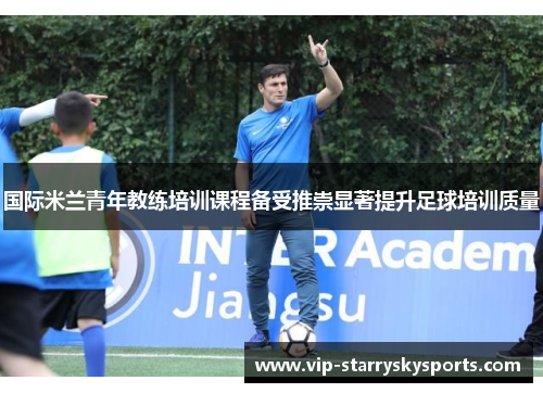 国际米兰青年教练培训课程备受推崇显著提升足球培训质量