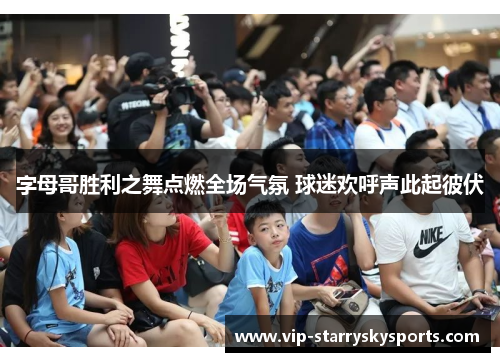 字母哥胜利之舞点燃全场气氛 球迷欢呼声此起彼伏