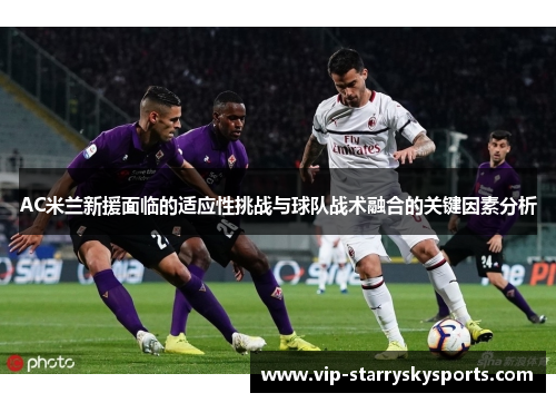 AC米兰新援面临的适应性挑战与球队战术融合的关键因素分析