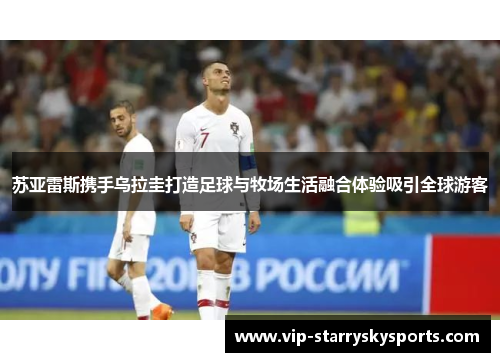 苏亚雷斯携手乌拉圭打造足球与牧场生活融合体验吸引全球游客