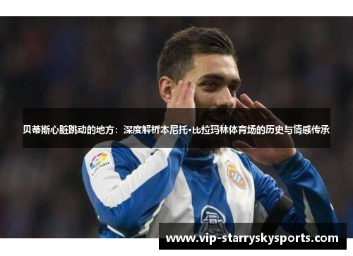 贝蒂斯心脏跳动的地方：深度解析本尼托·比拉玛林体育场的历史与情感传承