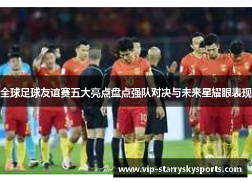 全球足球友谊赛五大亮点盘点强队对决与未来星耀眼表现