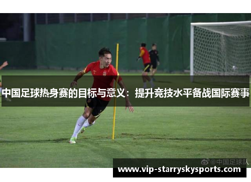 中国足球热身赛的目标与意义：提升竞技水平备战国际赛事