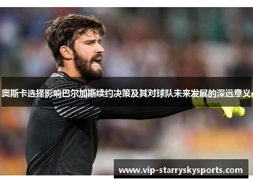 奥斯卡选择影响巴尔加斯续约决策及其对球队未来发展的深远意义