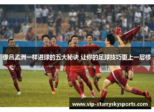像吕孟洲一样进球的五大秘诀 让你的足球技巧更上一层楼