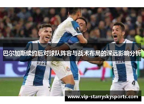 巴尔加斯续约后对球队阵容与战术布局的深远影响分析