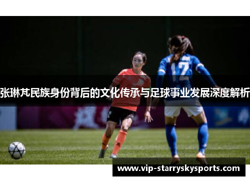 张琳芃民族身份背后的文化传承与足球事业发展深度解析