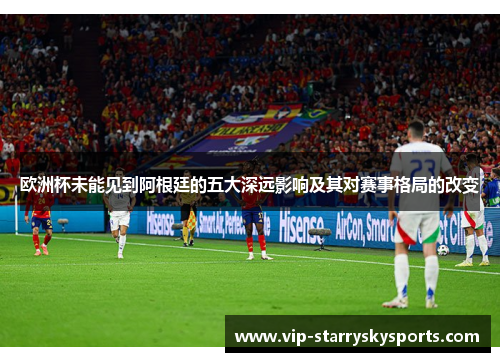欧洲杯未能见到阿根廷的五大深远影响及其对赛事格局的改变
