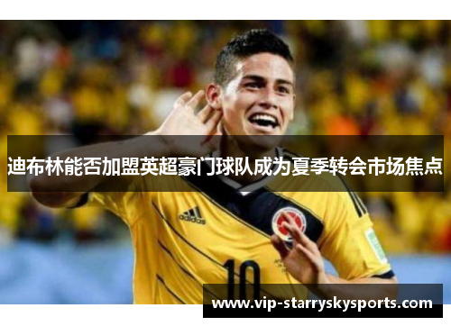 迪布林能否加盟英超豪门球队成为夏季转会市场焦点