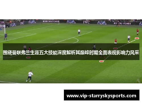 围绕曼联弗兰生涯五大技能深度解析其巅峰时期全面表现影响力风采