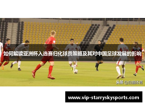 如何解读亚洲杯入选赛归化球员策略及其对中国足球发展的影响 如何解读亚洲杯入选赛归化球员策略及其对中国足球发展的影响